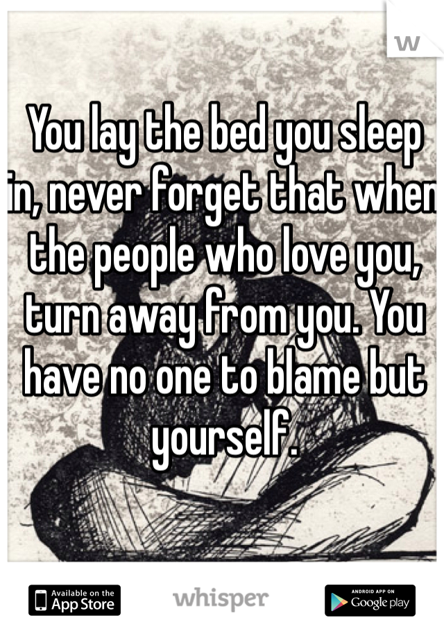 You lay the bed you sleep in, never forget that when the people who love you, turn away from you. You have no one to blame but yourself.
