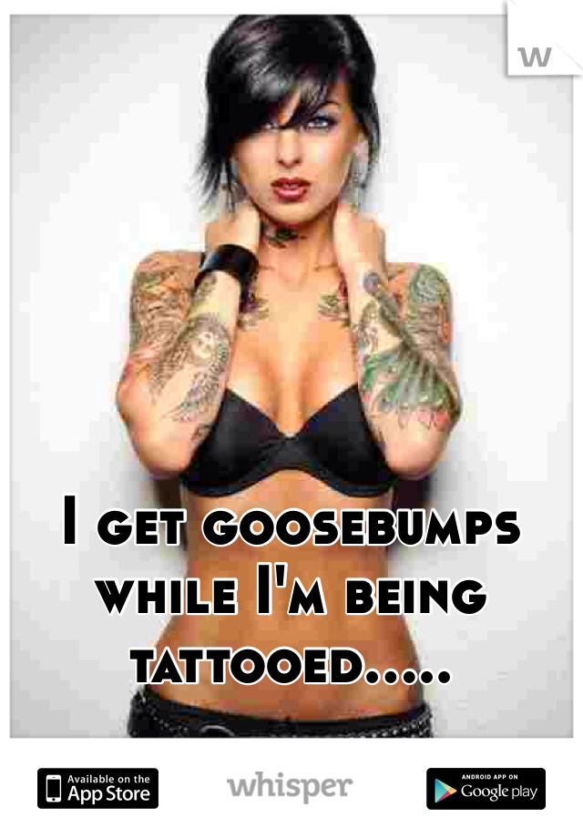 I get goosebumps while I'm being tattooed..... 