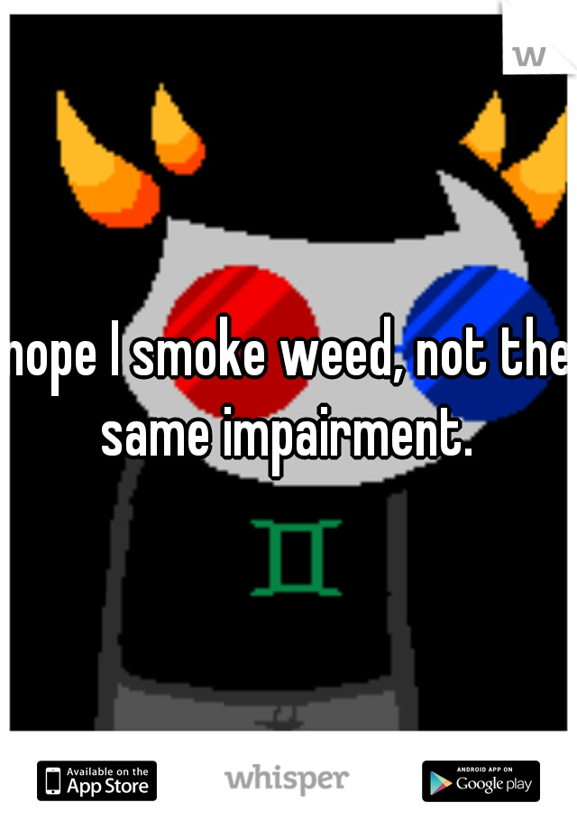 nope I smoke weed, not the same impairment. 