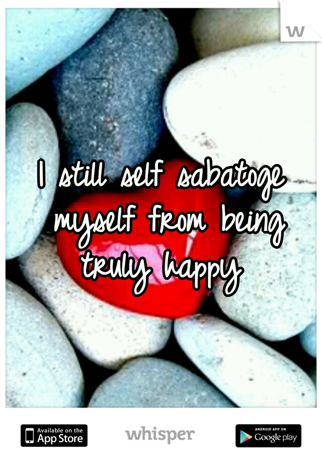 I still self sabatoge myself from being truly happy 