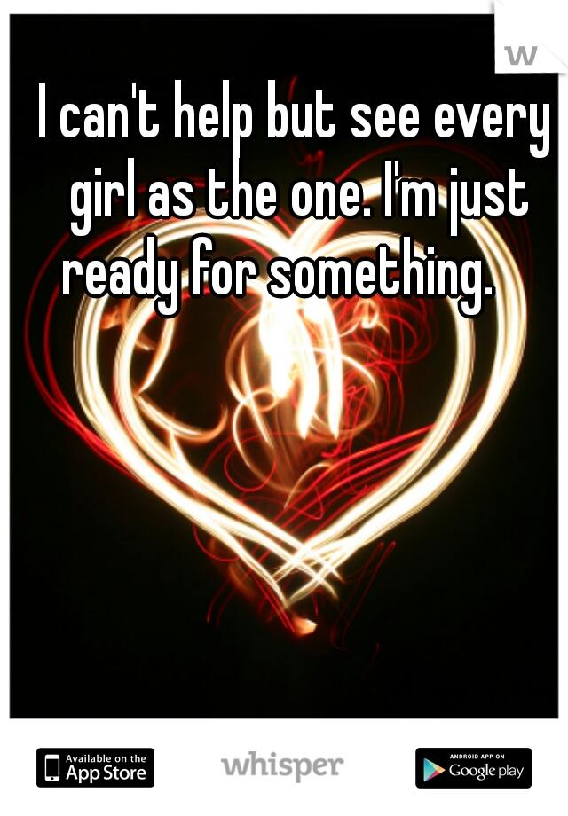 I can't help but see every girl as the one. I'm just ready for something.    
