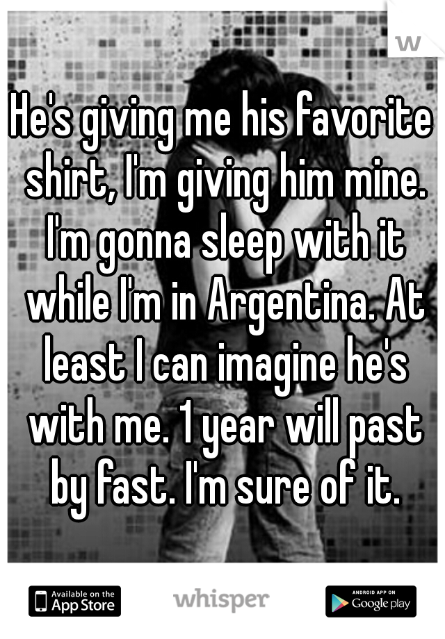 He's giving me his favorite shirt, I'm giving him mine. I'm gonna sleep with it while I'm in Argentina. At least I can imagine he's with me. 1 year will past by fast. I'm sure of it.