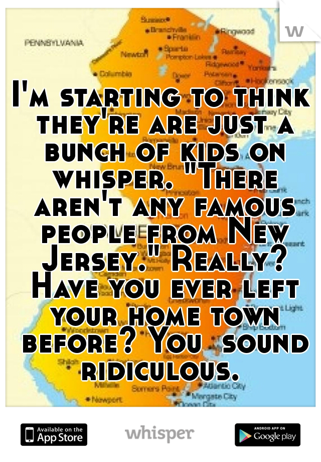 I'm starting to think they're are just a bunch of kids on whisper. "There aren't any famous people from New Jersey." Really? Have you ever left your home town before? You  sound ridiculous. 