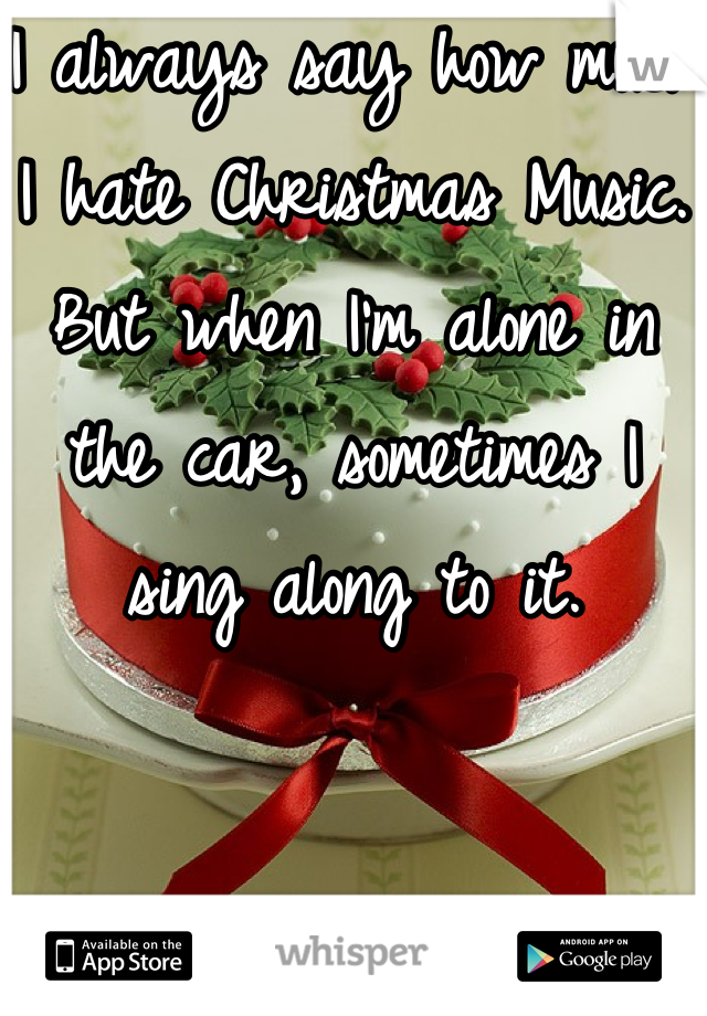 I always say how much I hate Christmas Music. 
But when I'm alone in the car, sometimes I sing along to it. 