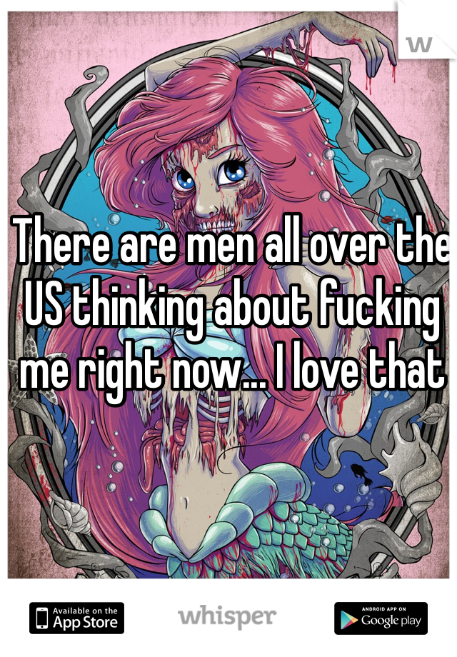 There are men all over the US thinking about fucking me right now... I love that