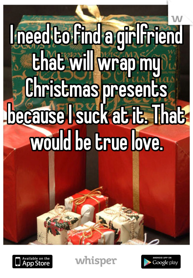 I need to find a girlfriend that will wrap my Christmas presents because I suck at it. That would be true love.