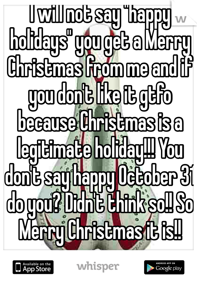 I will not say "happy holidays" you get a Merry Christmas from me and if you don't like it gtfo because Christmas is a legitimate holiday!!! You don't say happy October 31 do you? Didn't think so!! So Merry Christmas it is!!