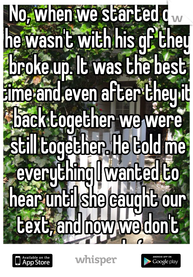 No, when we started off he wasn't with his gf they broke up. It was the best time and even after they it back together we were still together. He told me everything I wanted to hear until she caught our text, and now we don't even speak :( 