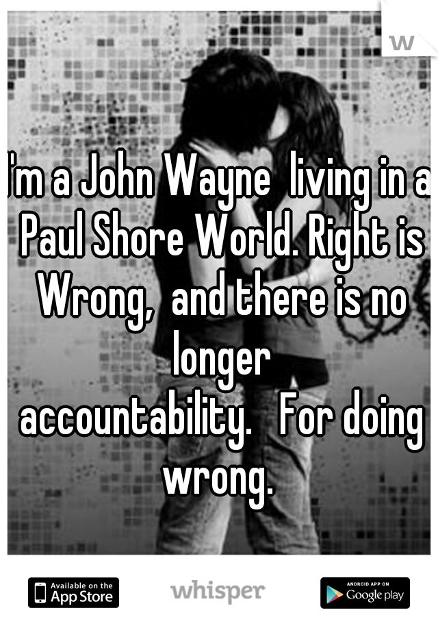 I'm a John Wayne  living in a Paul Shore World. Right is Wrong,  and there is no longer
 accountability.   For doing wrong. 