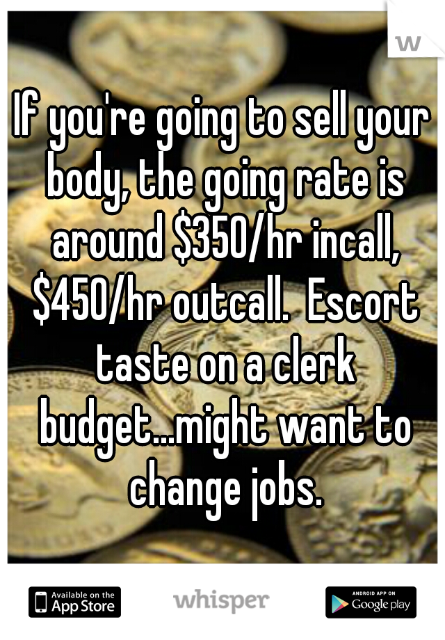 If you're going to sell your body, the going rate is around $350/hr incall, $450/hr outcall.  Escort taste on a clerk budget...might want to change jobs.