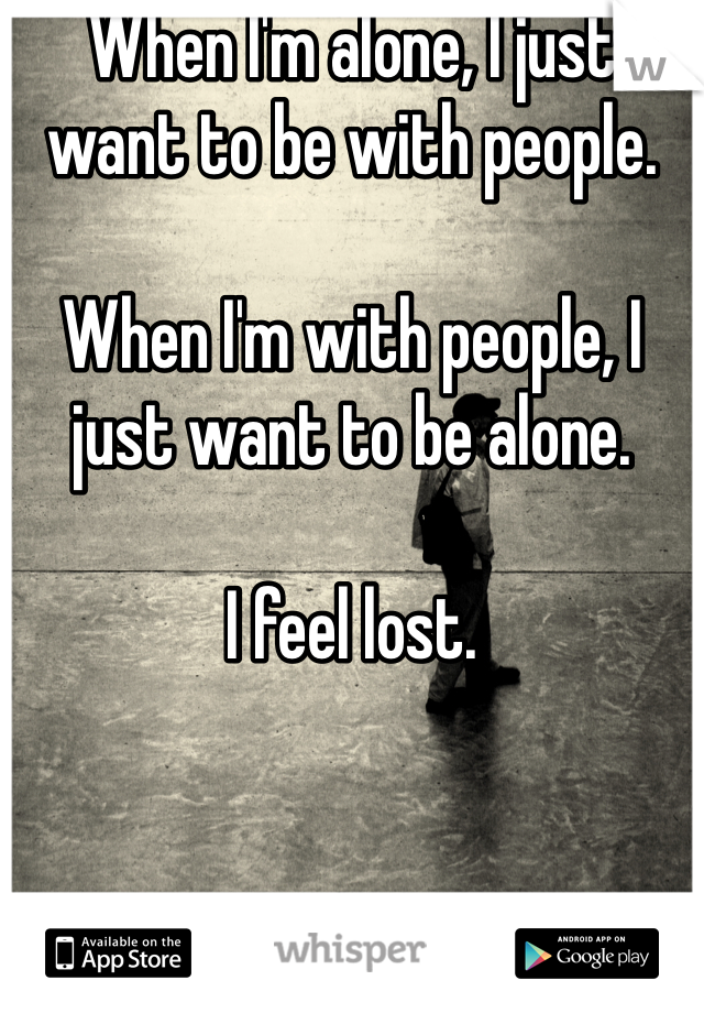 When I'm alone, I just want to be with people. 

When I'm with people, I just want to be alone. 

I feel lost. 