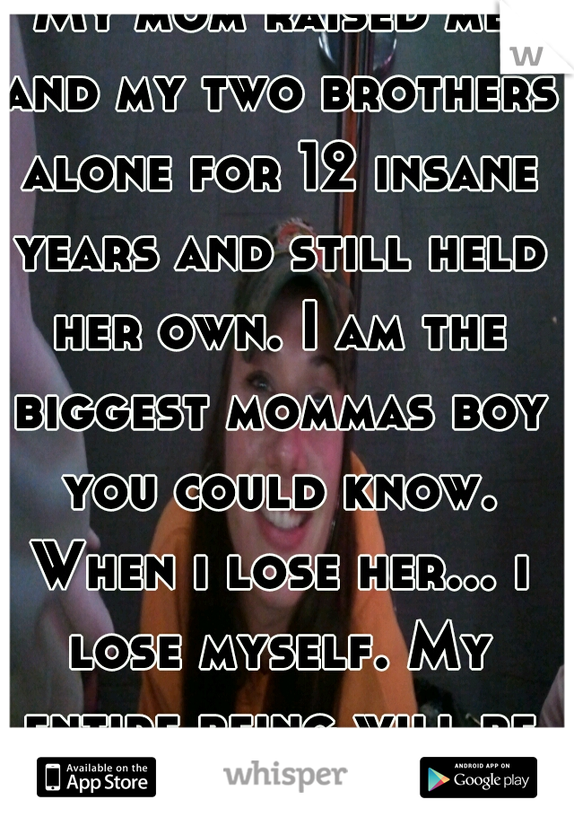 My mom raised me and my two brothers alone for 12 insane years and still held her own. I am the biggest mommas boy you could know. When i lose her... i lose myself. My entire being will be gone.
