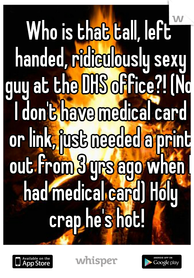 Who is that tall, left handed, ridiculously sexy guy at the DHS office?! (No, I don't have medical card or link, just needed a print out from 3 yrs ago when I had medical card) Holy crap he's hot!  
