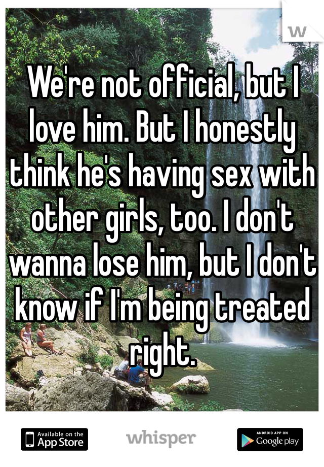 We're not official, but I love him. But I honestly think he's having sex with other girls, too. I don't wanna lose him, but I don't know if I'm being treated right. 