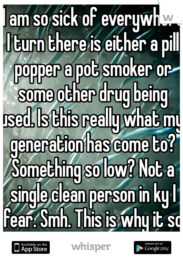 I am so sick of everywhere I turn there is either a pill popper a pot smoker or some other drug being used. Is this really what my generation has come to? Something so low? Not a single clean person in ky I fear. Smh. This is why it so hard for me to like anyone.