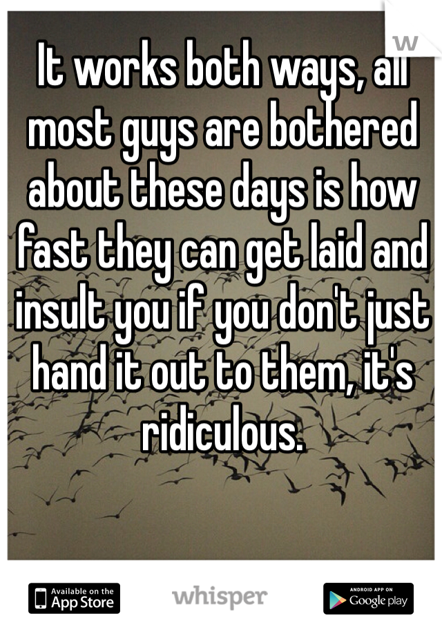 It works both ways, all most guys are bothered about these days is how fast they can get laid and insult you if you don't just hand it out to them, it's ridiculous.