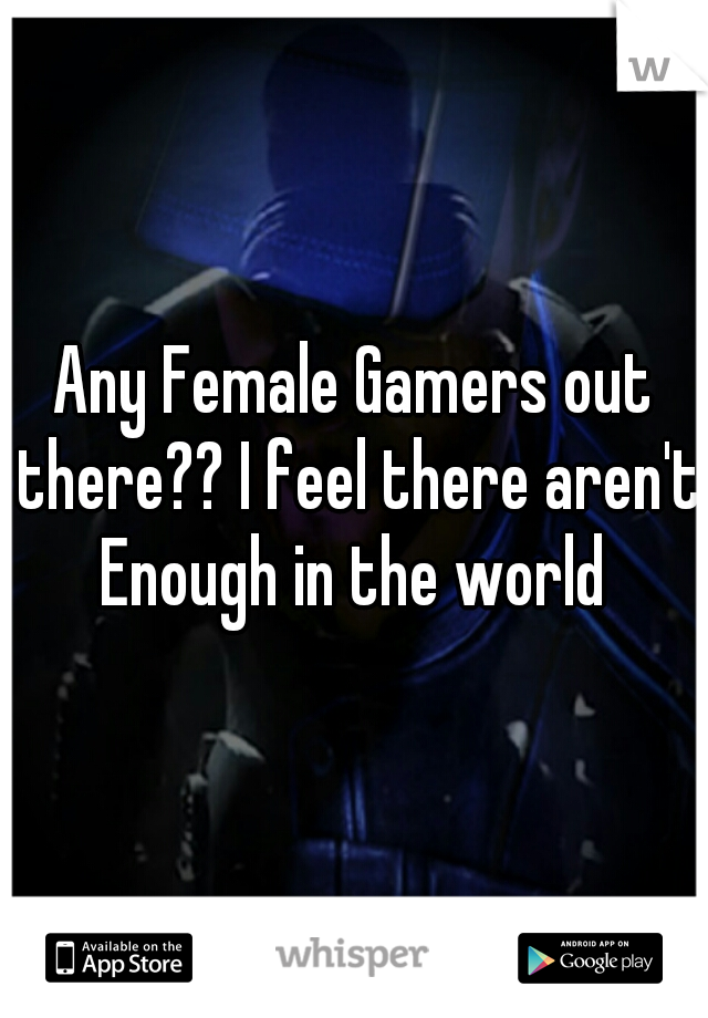 Any Female Gamers out there?? I feel there aren't Enough in the world 