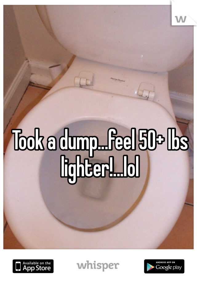 Took a dump...feel 50+ lbs lighter!...lol