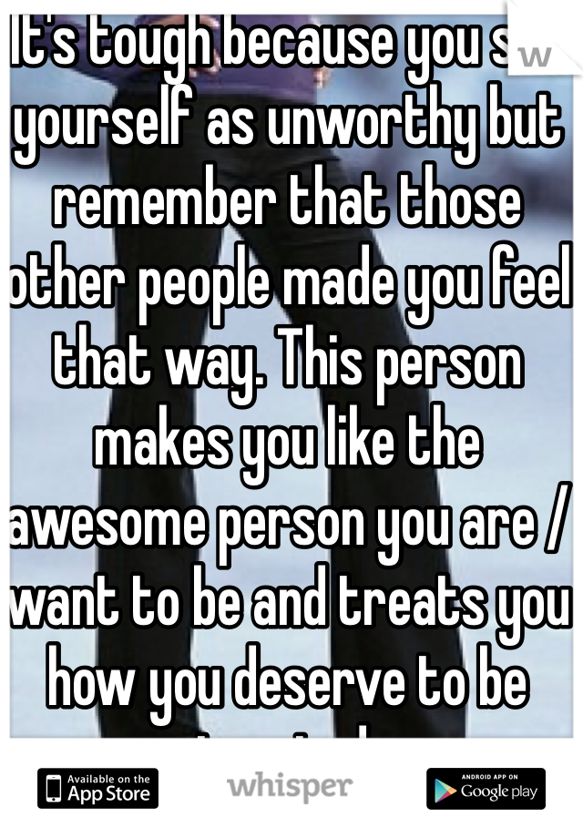 It's tough because you see yourself as unworthy but remember that those other people made you feel that way. This person makes you like the awesome person you are / want to be and treats you how you deserve to be treated.