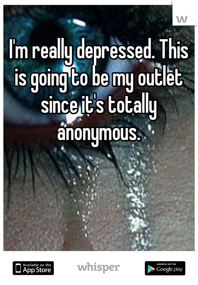 I'm really depressed. This is going to be my outlet since it's totally anonymous.