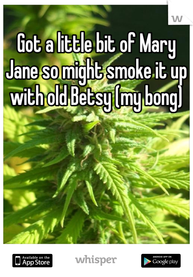 Got a little bit of Mary Jane so might smoke it up with old Betsy (my bong)