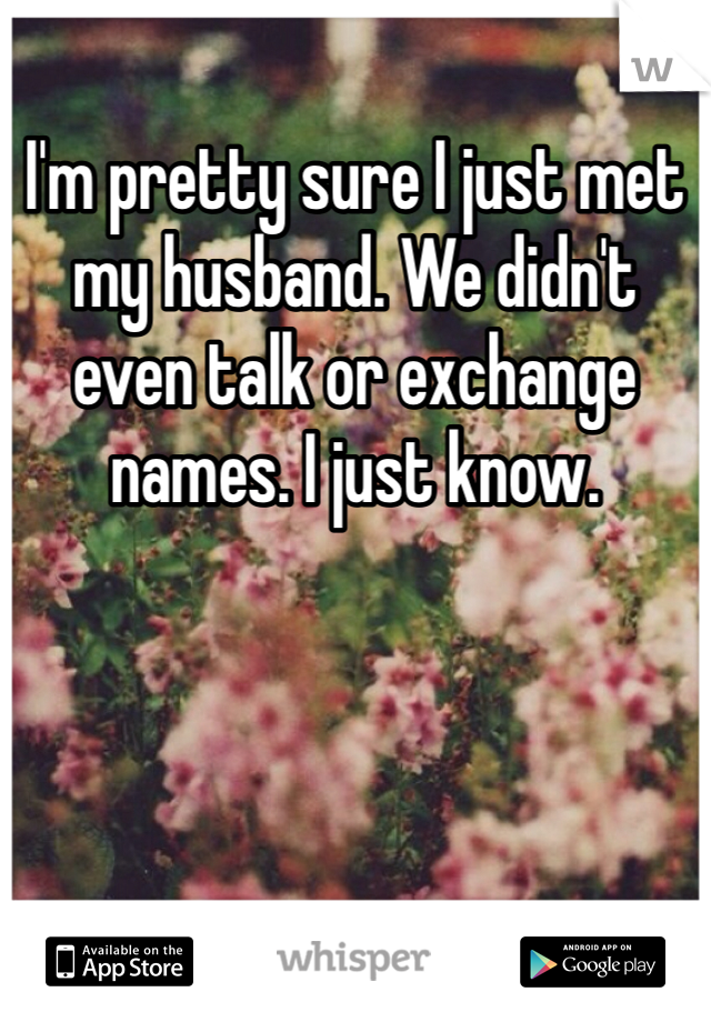 I'm pretty sure I just met my husband. We didn't even talk or exchange names. I just know. 