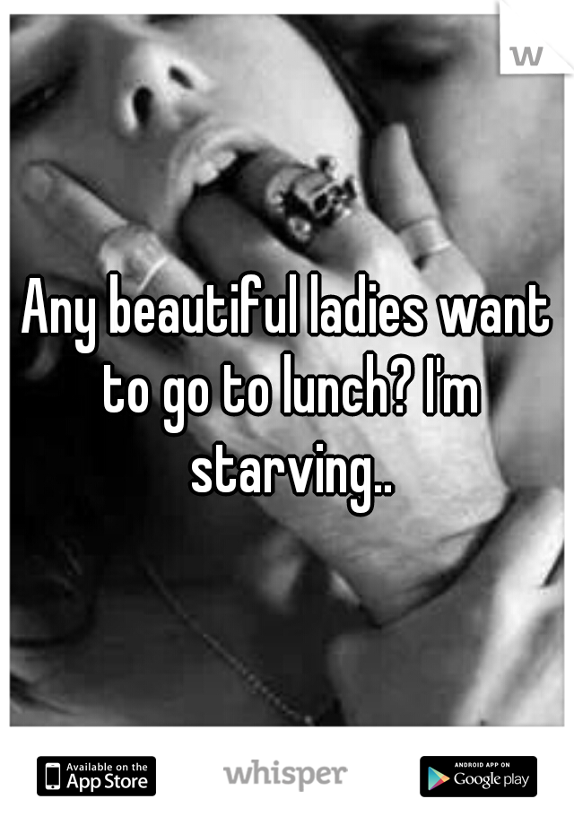Any beautiful ladies want to go to lunch? I'm starving..