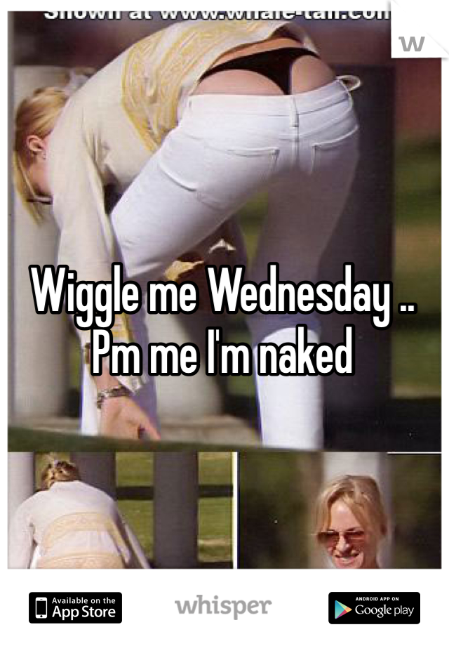 Wiggle me Wednesday .. Pm me I'm naked