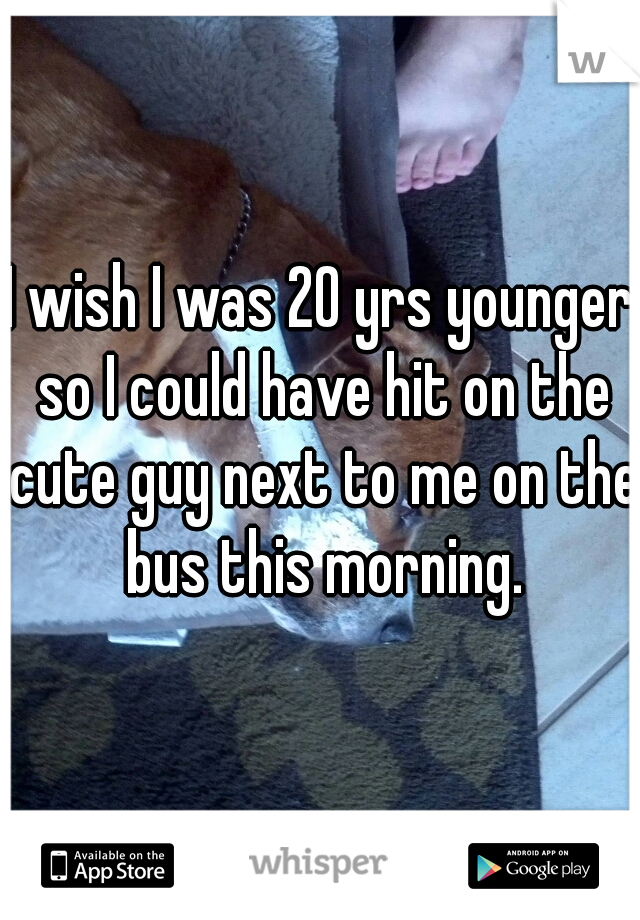 I wish I was 20 yrs younger so I could have hit on the cute guy next to me on the bus this morning.

