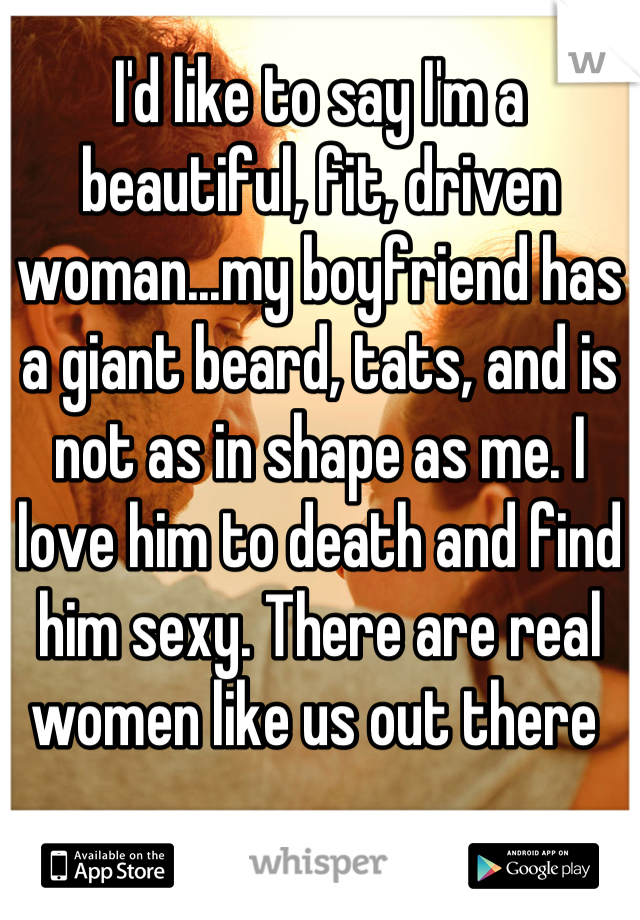 I'd like to say I'm a beautiful, fit, driven woman...my boyfriend has a giant beard, tats, and is not as in shape as me. I love him to death and find him sexy. There are real women like us out there 
