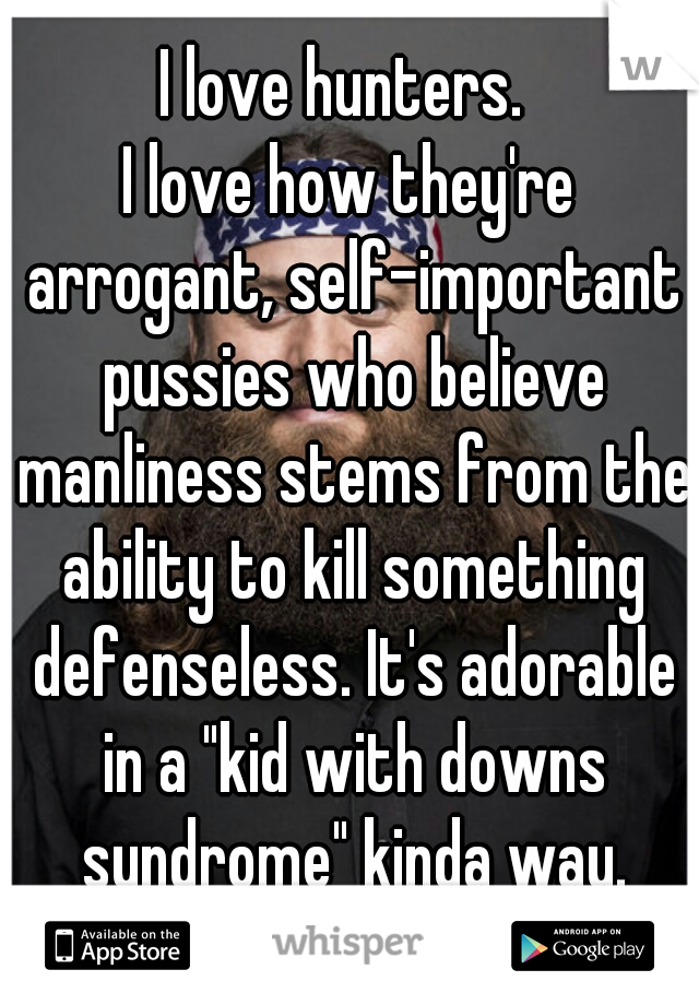 I love hunters. 
I love how they're arrogant, self-important pussies who believe manliness stems from the ability to kill something defenseless. It's adorable in a "kid with downs syndrome" kinda way.