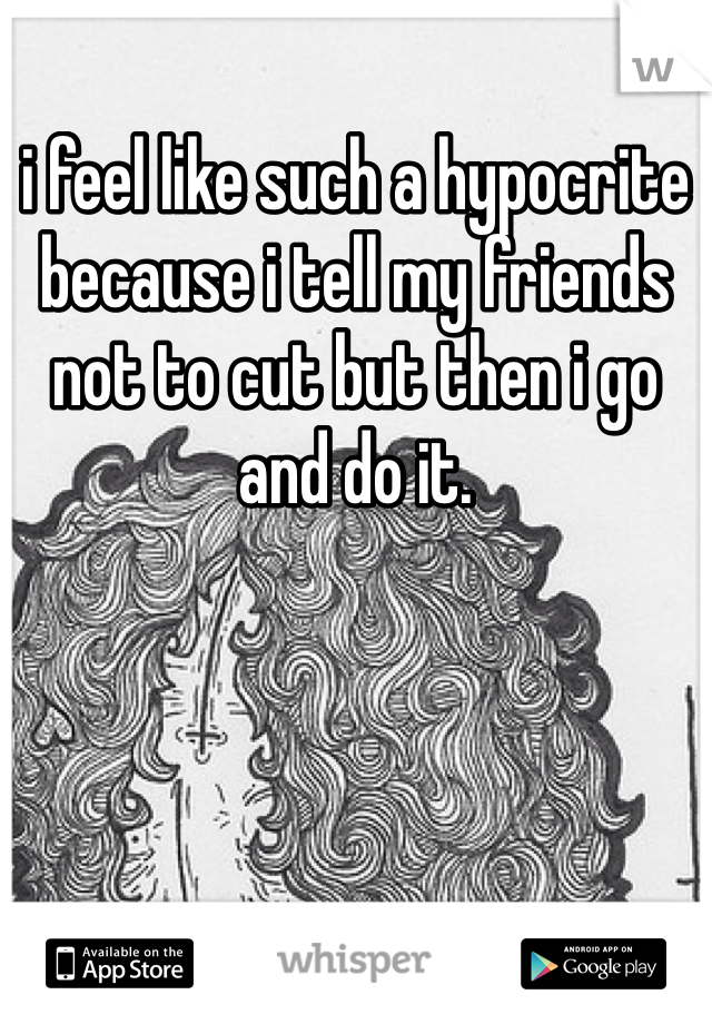 i feel like such a hypocrite because i tell my friends not to cut but then i go and do it.