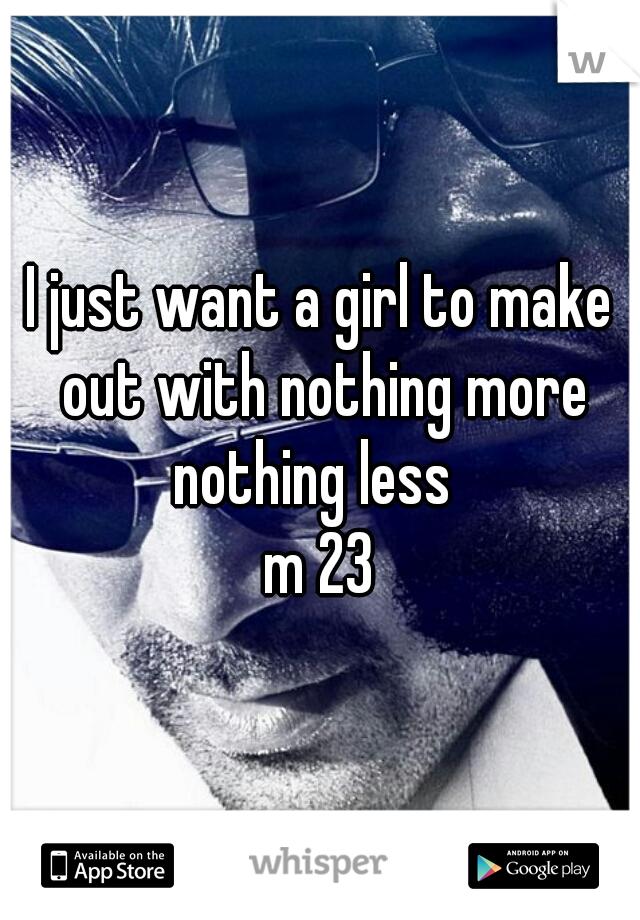 I just want a girl to make out with nothing more nothing less  
m 23
