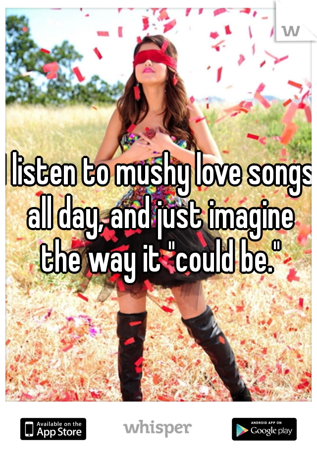 I listen to mushy love songs all day, and just imagine the way it "could be."