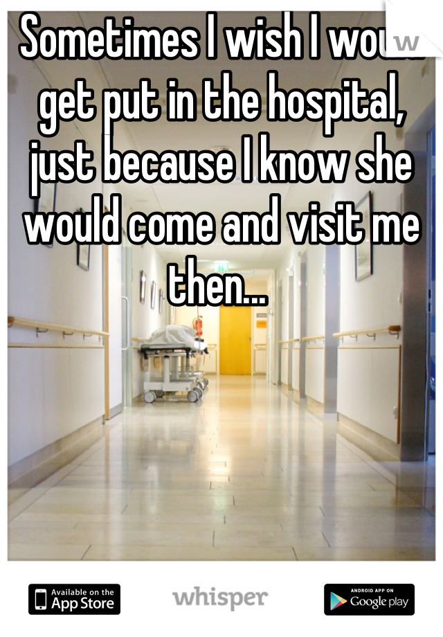Sometimes I wish I would get put in the hospital, just because I know she would come and visit me then... 