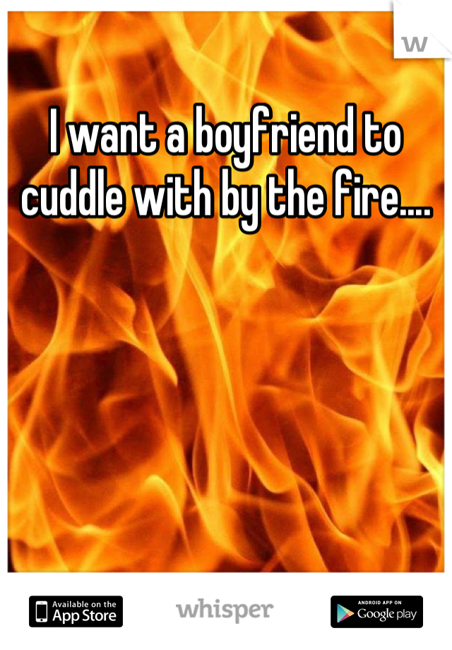 I want a boyfriend to cuddle with by the fire....