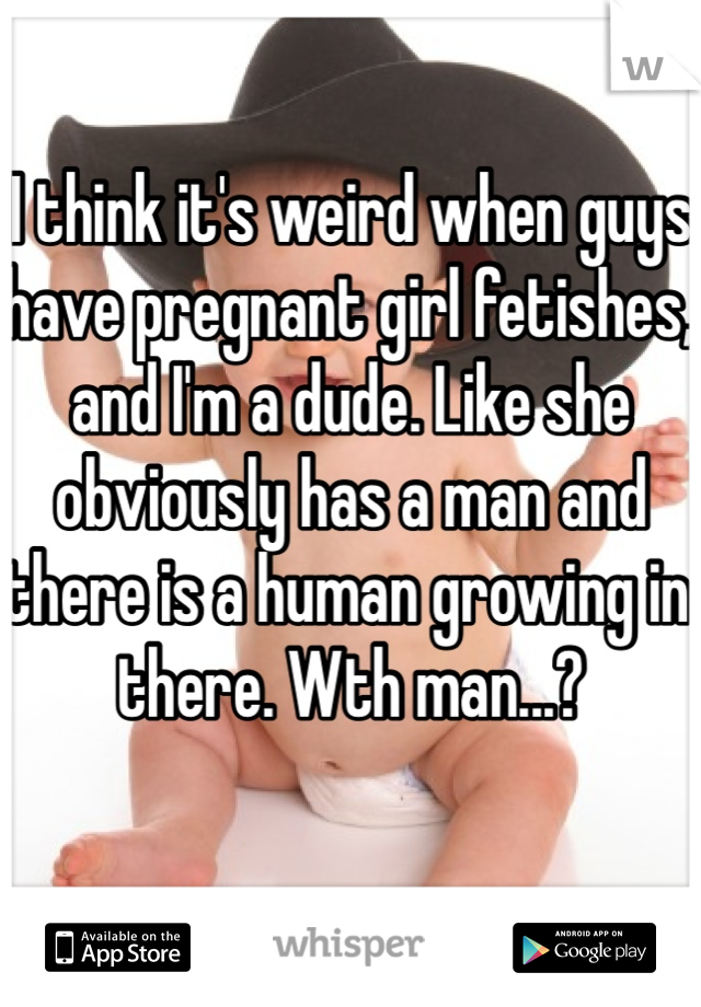 I think it's weird when guys have pregnant girl fetishes, and I'm a dude. Like she obviously has a man and there is a human growing in there. Wth man...?