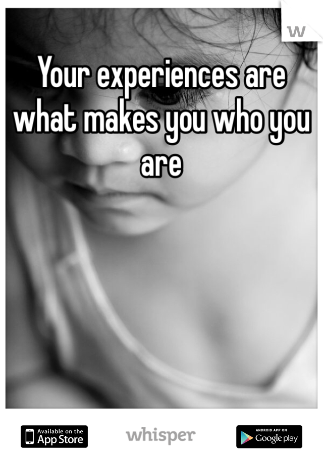 Your experiences are what makes you who you are