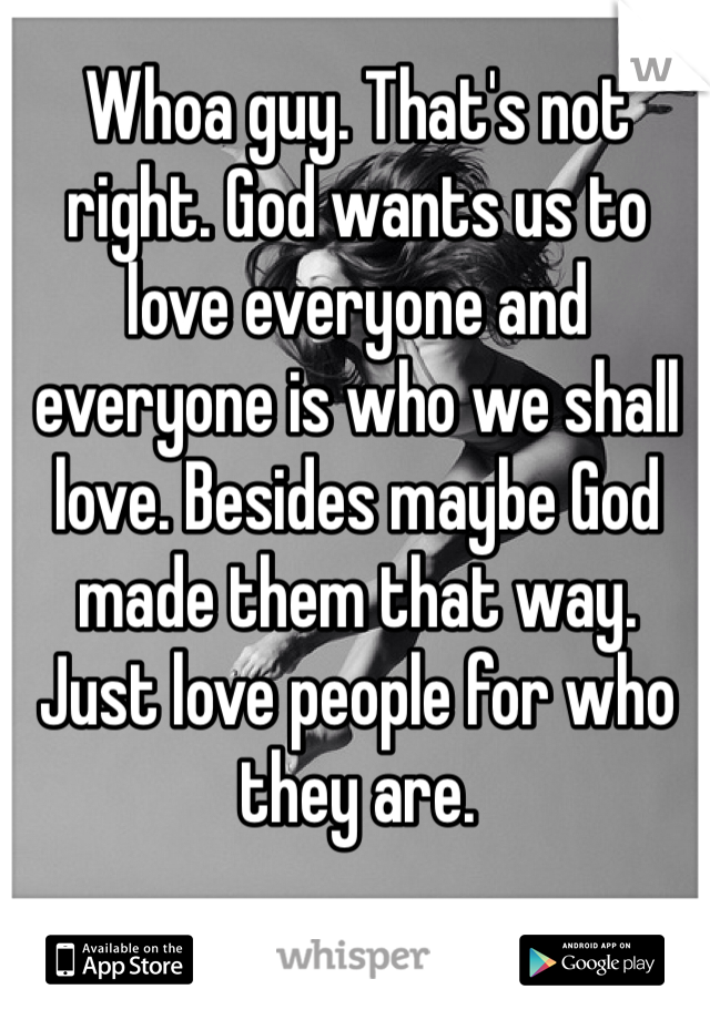 Whoa guy. That's not right. God wants us to love everyone and everyone is who we shall love. Besides maybe God made them that way. Just love people for who they are.