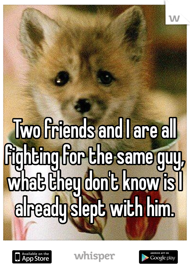 Two friends and I are all fighting for the same guy, what they don't know is I already slept with him. 