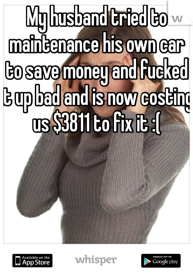 My husband tried to maintenance his own car to save money and fucked it up bad and is now costing us $3811 to fix it :( 