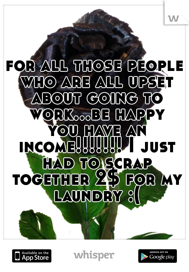 for all those people who are all upset about going to work...be happy you have an income!!!!!!! I just had to scrap together 2$ for my laundry :(