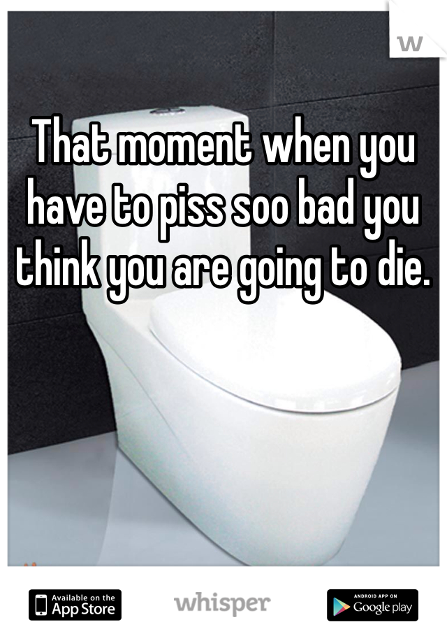 That moment when you have to piss soo bad you think you are going to die. 