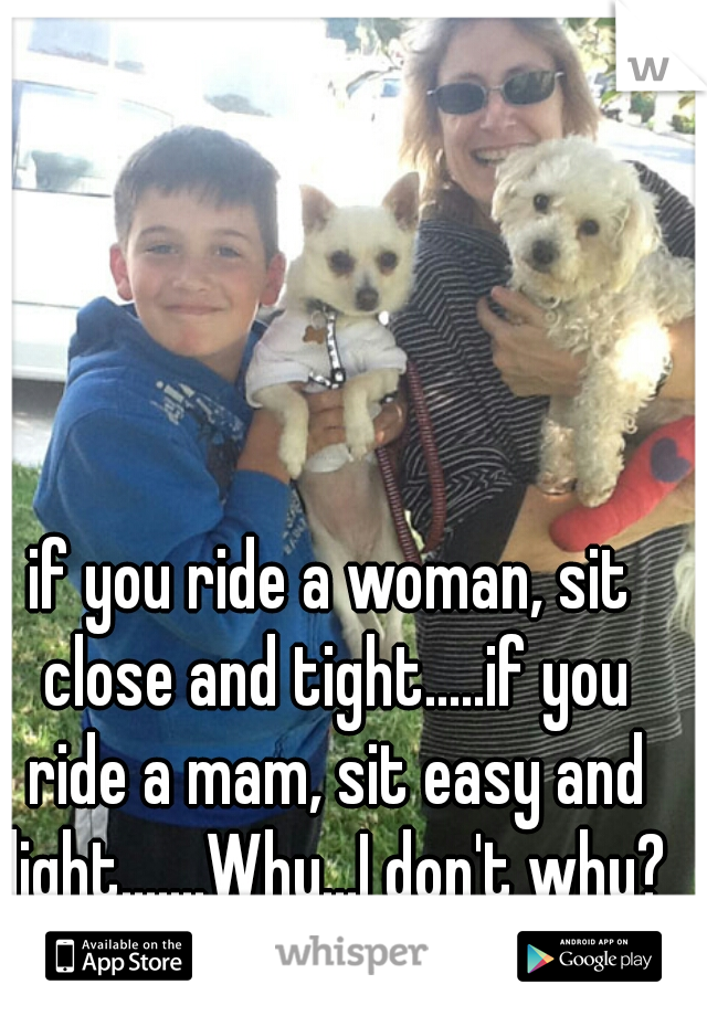 if you ride a woman, sit close and tight.....if you ride a mam, sit easy and light.......Why...I don't why?