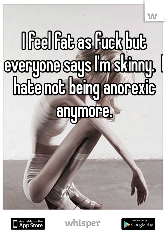 I feel fat as fuck but everyone says I'm skinny.  I hate not being anorexic anymore. 