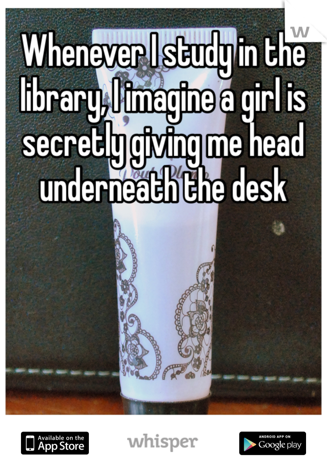 Whenever I study in the library, I imagine a girl is secretly giving me head underneath the desk
