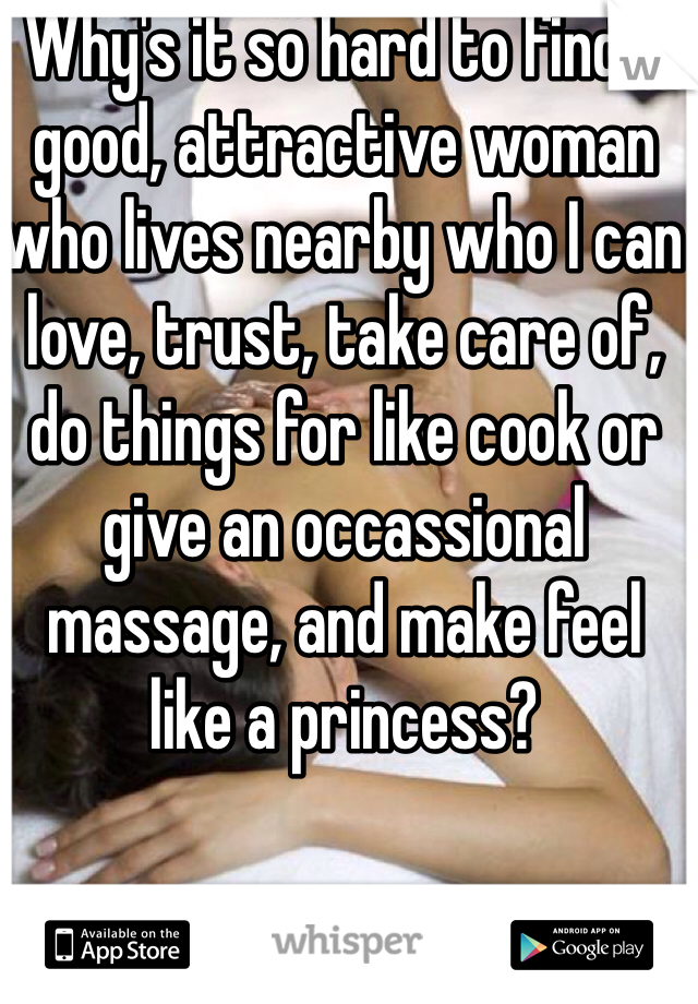 Why's it so hard to find a good, attractive woman who lives nearby who I can love, trust, take care of, do things for like cook or give an occassional massage, and make feel like a princess?