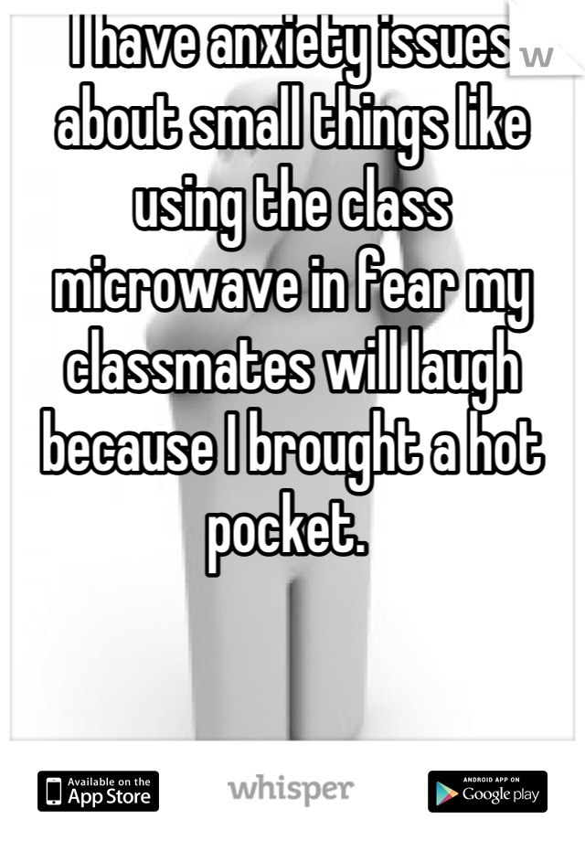 I have anxiety issues about small things like using the class microwave in fear my classmates will laugh because I brought a hot pocket. 