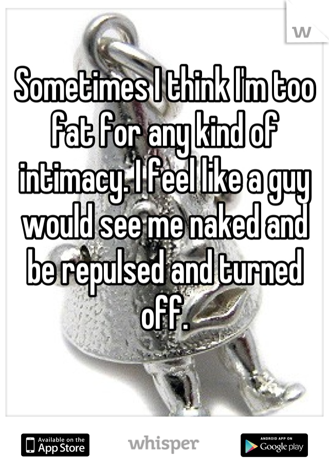 Sometimes I think I'm too fat for any kind of intimacy. I feel like a guy would see me naked and be repulsed and turned off.
