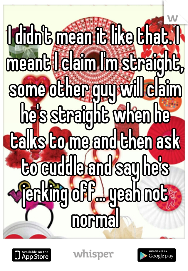 I didn't mean it like that. I meant I claim I'm straight, some other guy will claim he's straight when he talks to me and then ask to cuddle and say he's jerking off... yeah not normal